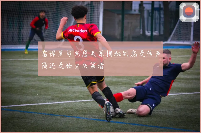 富保罗与老詹关系揭秘到底是传声筒还是独立决策者