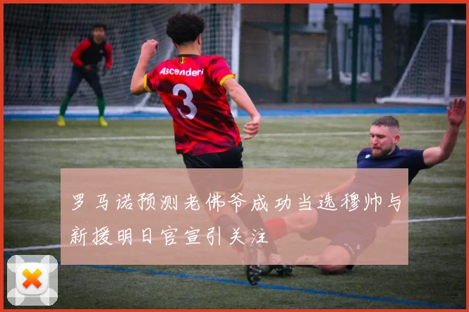 罗马诺预测老佛爷成功当选穆帅与新援明日官宣引关注