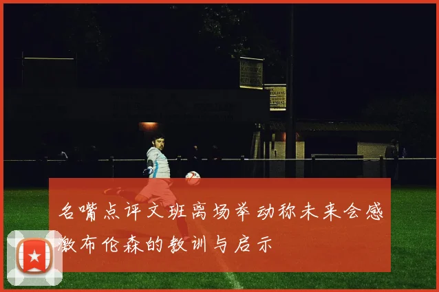 名嘴点评文班离场举动称未来会感激布伦森的教训与启示