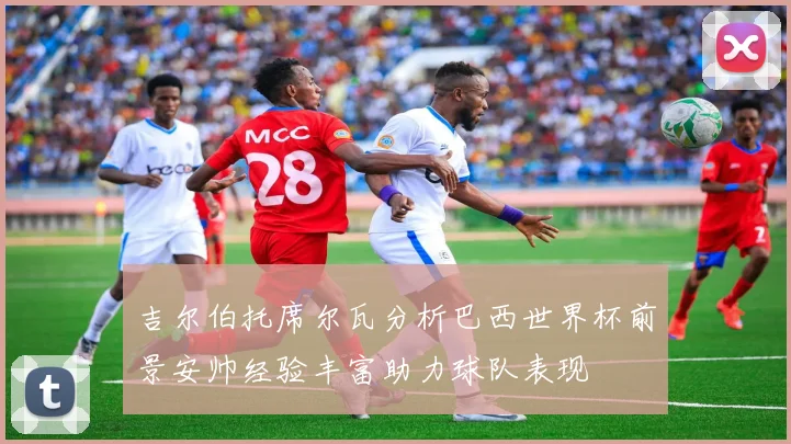 吉尔伯托席尔瓦分析巴西世界杯前景安帅经验丰富助力球队表现