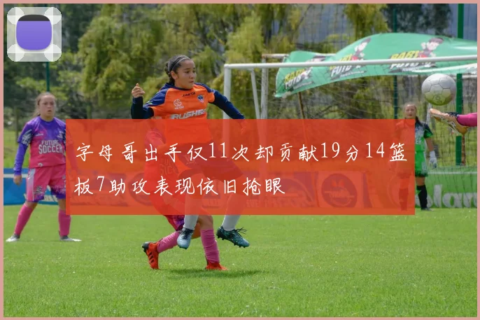 字母哥出手仅11次却贡献19分14篮板7助攻表现依旧抢眼