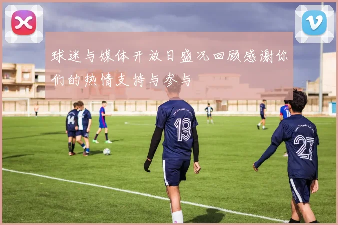 球迷与媒体开放日盛况回顾感谢你们的热情支持与参与