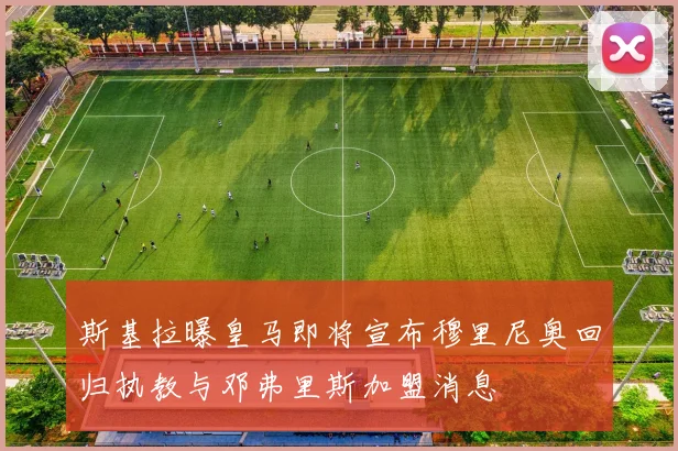 斯基拉曝皇马即将宣布穆里尼奥回归执教与邓弗里斯加盟消息