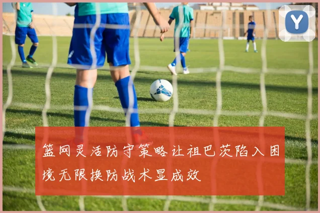 篮网灵活防守策略让祖巴茨陷入困境无限换防战术显成效
