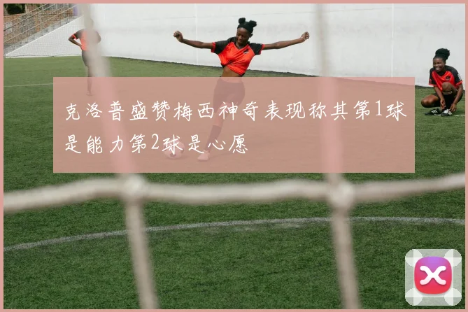 克洛普盛赞梅西神奇表现称其第1球是能力第2球是心愿