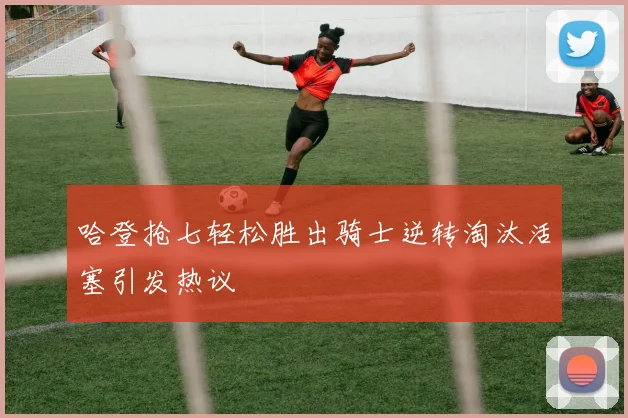 哈登抢七轻松胜出骑士逆转淘汰活塞引发热议