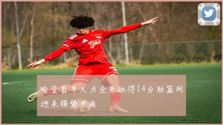 哈登首节火力全开独得14分助篮网迎来强势开局