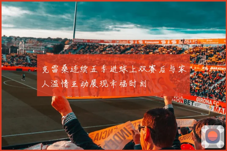 克雷桑连续五季进球上双赛后与家人温情互动展现幸福时刻