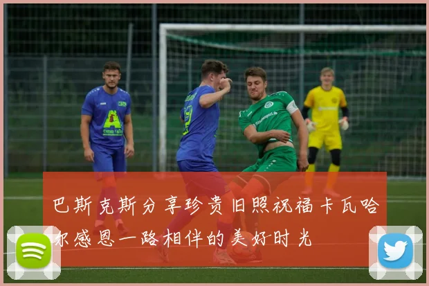 巴斯克斯分享珍贵旧照祝福卡瓦哈尔感恩一路相伴的美好时光