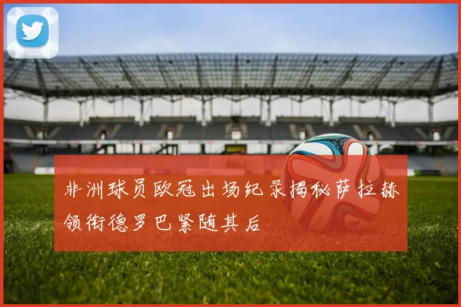 非洲球员欧冠出场纪录揭秘萨拉赫领衔德罗巴紧随其后