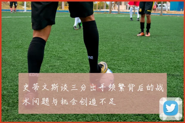 史蒂文斯谈三分出手频繁背后的战术问题与机会创造不足