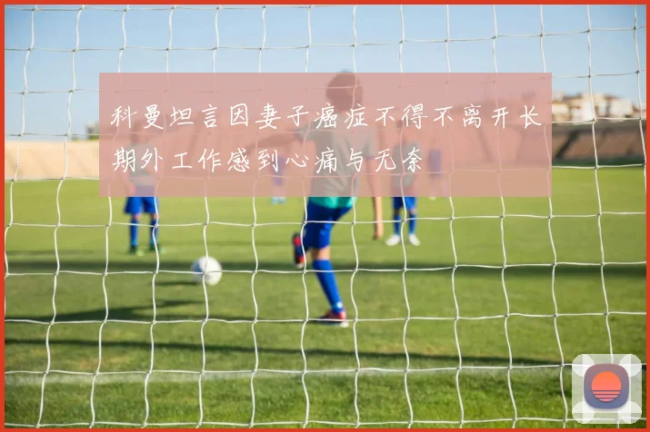 科曼坦言因妻子癌症不得不离开长期外工作感到心痛与无奈