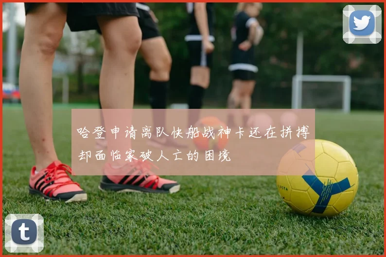 哈登申请离队快船战神卡还在拼搏却面临家破人亡的困境