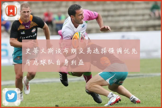 史蒂文斯谈布朗交易选择强调优先考虑球队自身利益