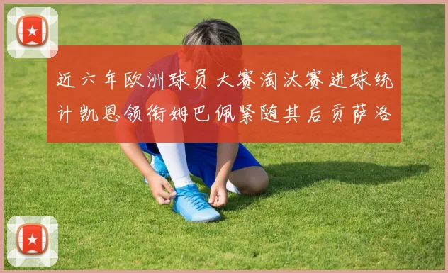 近六年欧洲球员大赛淘汰赛进球统计凯恩领衔姆巴佩紧随其后贡萨洛表现不俗