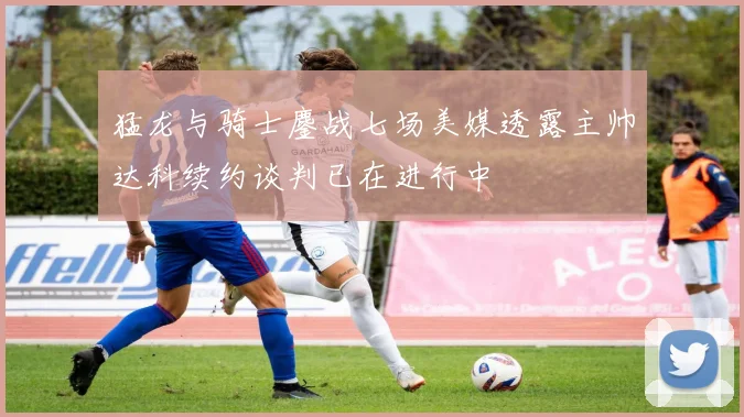 猛龙与骑士鏖战七场美媒透露主帅达科续约谈判已在进行中