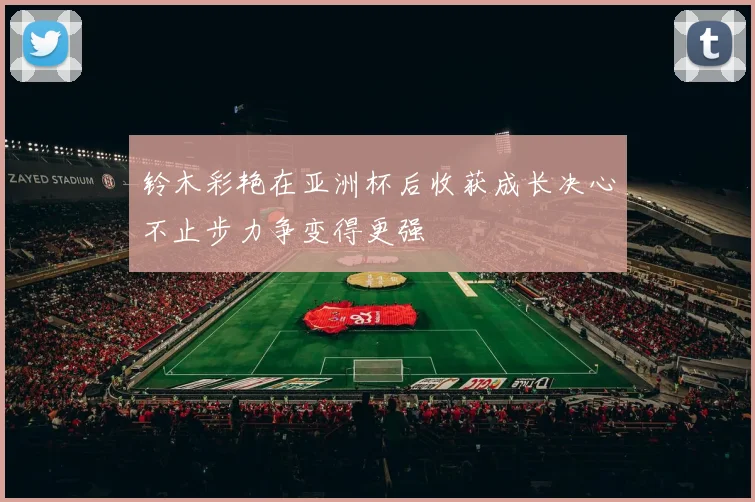 铃木彩艳在亚洲杯后收获成长决心不止步力争变得更强
